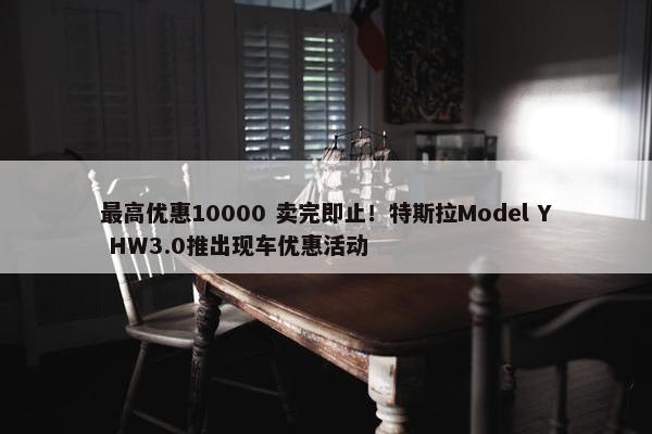 最高优惠10000 卖完即止！特斯拉Model Y HW3.0推出现车优惠活动