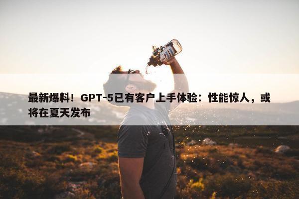 最新爆料！GPT-5已有客户上手体验：性能惊人，或将在夏天发布