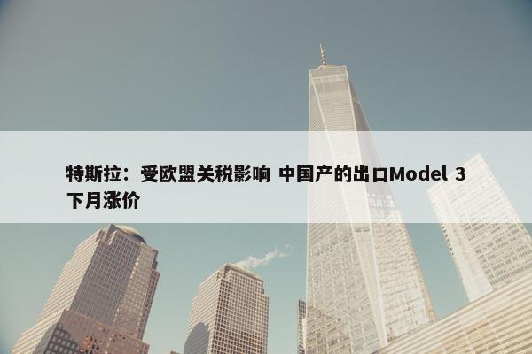 特斯拉：受欧盟关税影响 中国产的出口Model 3下月涨价